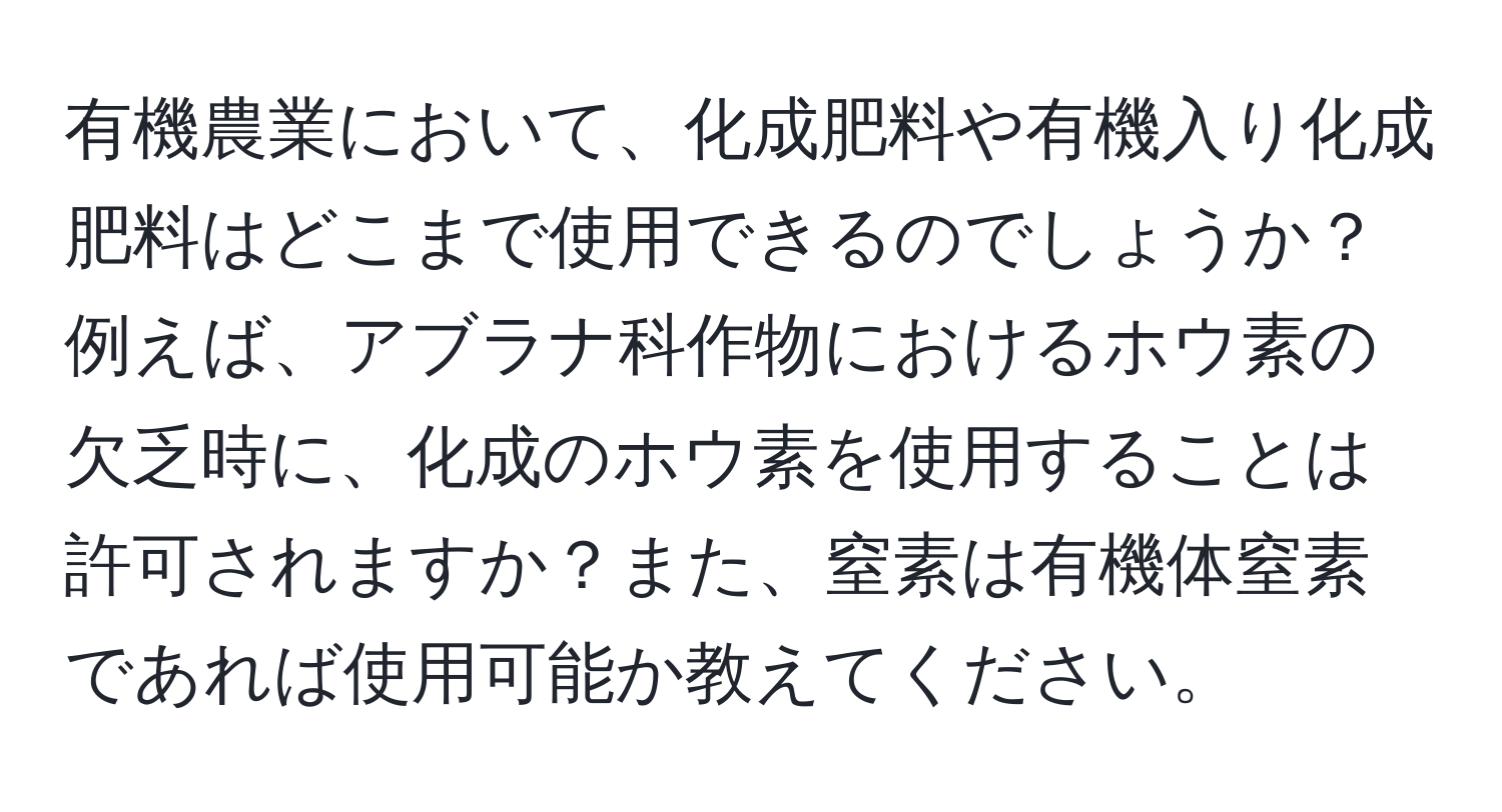 有機農業において、化成肥料や有機入り化成肥料はどこまで使用できるのでしょうか？例えば、アブラナ科作物におけるホウ素の欠乏時に、化成のホウ素を使用することは許可されますか？また、窒素は有機体窒素であれば使用可能か教えてください。