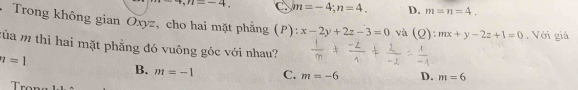 n=-4. C. m=-4; n=4. D. m=n=4. 
* Trong không gian Oxyz, cho hai mặt phẳng (P): x-2y+2z-3=0 và (Q): mx+y-2z+1=0. Với giá
của m thì hai mặt phẳng đó vuông góc với nhau?
n=1
B. m=-1
C. m=-6 D. m=6
rọn