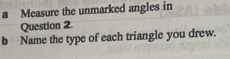 a Measure the unmarked angles in 
Question 2. 
b Name the type of each triangle you drew.