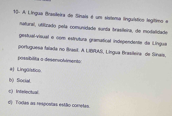 10- A Língua Brasileira de Sinais é um sistema linguístico legítimo e
natural, utilizado pela comunidade surda brasileira, de modalidade
gestual-visual e com estrutura gramatical independente da Língua
portuguesa falada no Brasil. A LIBRAS, Língua Brasileira de Sinais,
possibilita o desenvolvimento:
a) Lingüístico.
b) Social.
c) Intelectual.
d) Todas as respostas estão corretas.