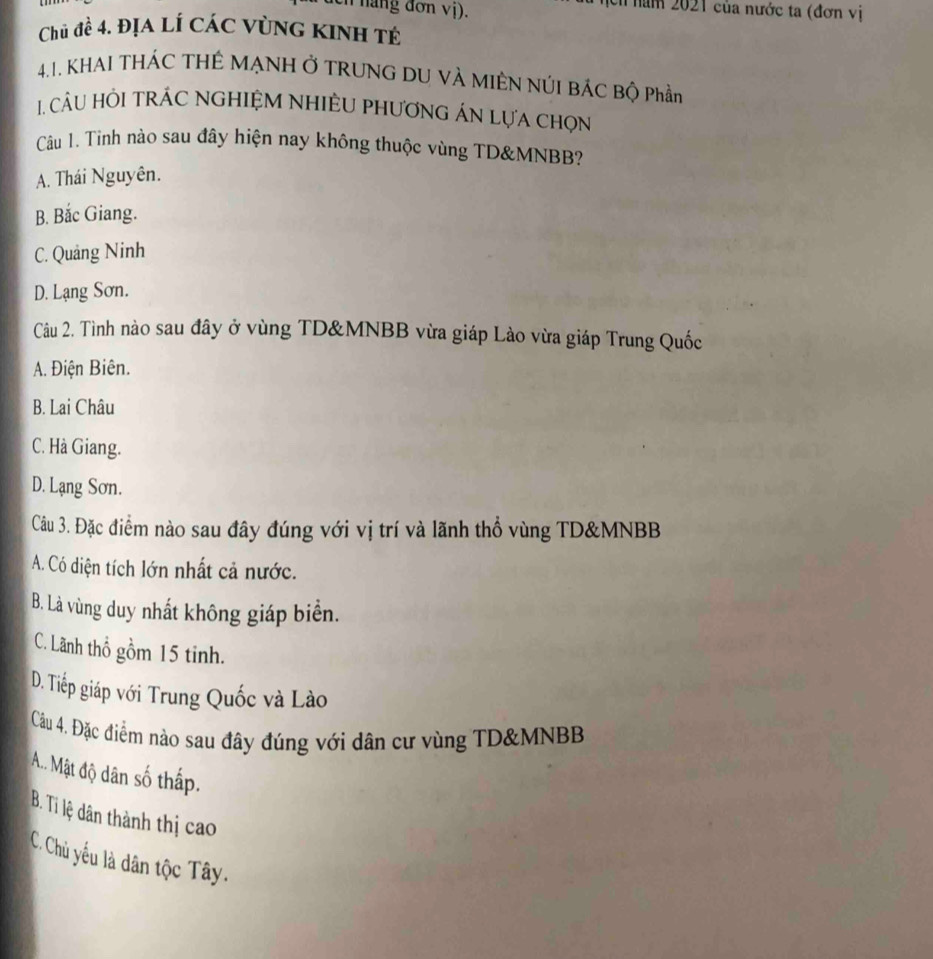 hang đơn vị).
Ch năm 2021 của nước ta (đơn vị
Chủ đề 4. địa lí các vùng kinh tế
4.1. KHAI THÁC THÊ MẠNH Ở TRUNG DU VÀ MIÊN NÚI BÁC Bộ Phần
1. CU HÔI TRÁC NGHIỆM NHIÊU PHươNG ÁN LựA chọn
Câu 1. Tình nào sau đây hiện nay không thuộc vùng TD& MNBB?
A. Thái Nguyên.
B. Bắc Giang.
C. Quảng Ninh
D. Lạng Sơn.
Câu 2. Tình nào sau đây ở vùng TD& MNBB vừa giáp Lào vừa giáp Trung Quốc
A. Điện Biên.
B. Lai Châu
C. Hà Giang.
D. Lạng Sơn.
Câu 3. Đặc điểm nào sau đây đúng với vị trí và lãnh thổ vùng TD& MNBB
A. Có diện tích lớn nhất cả nước.
B. Là vùng duy nhất không giáp biển.
C. Lãnh thổ gồm 15 tinh.
D. Tiếp giáp với Trung Quốc và Lào
Câu 4. Đặc điểm nào sau đây đúng với dân cư vùng TD& MNBB
A.. Mật độ dân số thấp.
B. Ti lệ đân thành thị cao
C. Chủ yếu là dân tộc Tây.