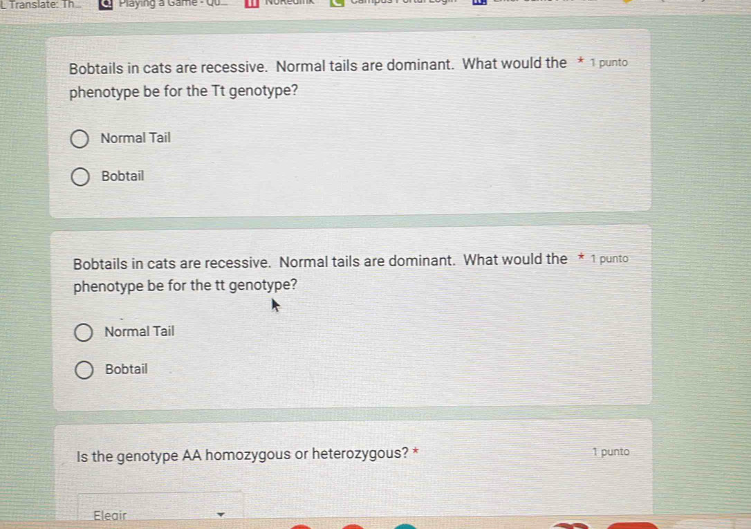 Translate: Th Playing a Game - Qu
Bobtails in cats are recessive. Normal tails are dominant. What would the * 1 punto
phenotype be for the Tt genotype?
Normal Tail
Bobtail
Bobtails in cats are recessive. Normal tails are dominant. What would the * 1 punto
phenotype be for the tt genotype?
Normal Tail
Bobtail
Is the genotype AA homozygous or heterozygous? * 1 punto
Eleair