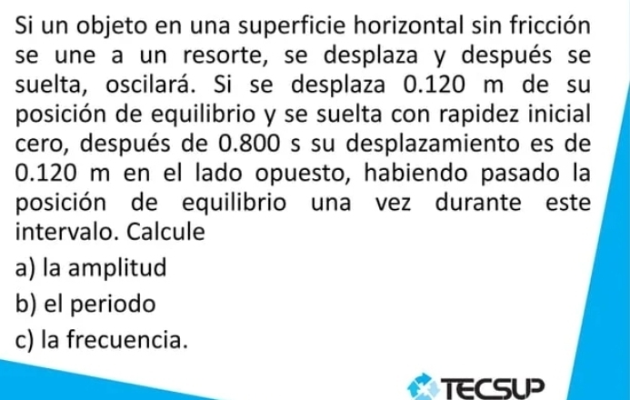 Si un objeto en una superficie horizontal sin fricción 
se une a un resorte, se desplaza y después se 
suelta, oscilará. Si se desplaza 0.120 m de su 
posición de equilibrio y se suelta con rapidez inicial 
cero, después de 0.800 s su desplazamiento es de
0.120 m en el lado opuesto, habiendo pasado la 
posición de equilibrio una vez durante este 
intervalo. Calcule 
a) la amplitud 
b) el periodo 
c) la frecuencia. 
TECSUP