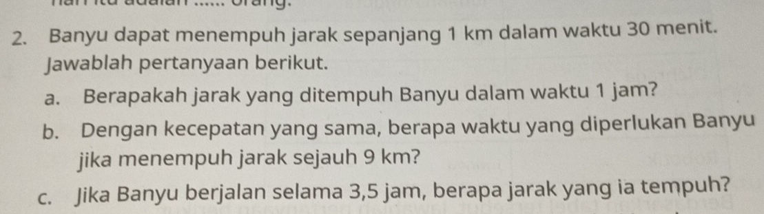 Grang. 
2. Banyu dapat menempuh jarak sepanjang 1 km dalam waktu 30 menit. 
Jawablah pertanyaan berikut. 
a. Berapakah jarak yang ditempuh Banyu dalam waktu 1 jam? 
b. Dengan kecepatan yang sama, berapa waktu yang diperlukan Banyu 
jika menempuh jarak sejauh 9 km? 
c. Jika Banyu berjalan selama 3,5 jam, berapa jarak yang ia tempuh?