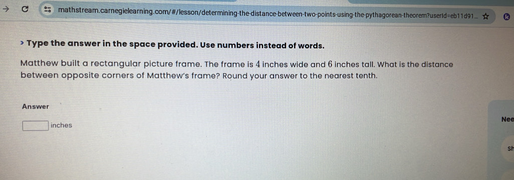 > Type the answer in the space provided. Use numbers instead of words. 
Matthew built a rectangular picture frame. The frame is 4 inches wide and 6 inches tall. What is the distance 
between opposite corners of Matthew's frame? Round your answer to the nearest tenth. 
Answer 
Nee 
frac ^circ  inches
Sh