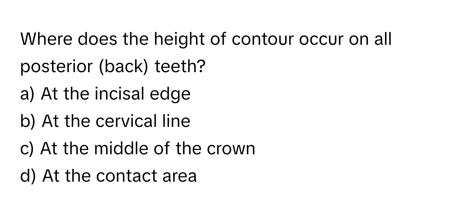 Where does the height of contour occur on all posterior (back) teeth?
a) At the incisal edge
b) At the cervical line
c) At the middle of the crown
d) At the contact area