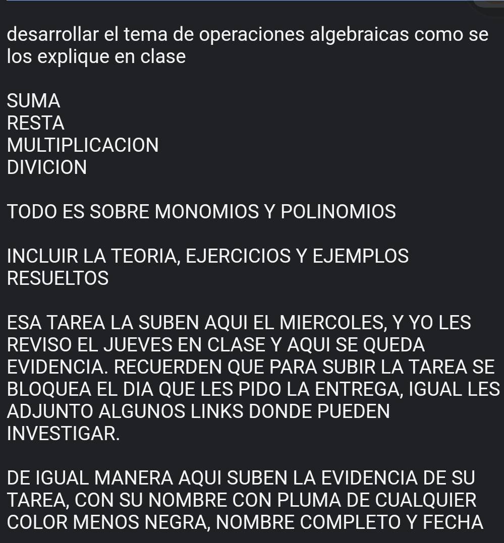 desarrollar el tema de operaciones algebraicas como se 
los explique en clase 
SUMA 
RESTA 
MULTIPLICACION 
DIVICION 
TODO ES SOBRE MONOMIOS Y POLINOMIOS 
INCLUIR LA TEORIA, EJERCICIOS Y EJEMPLOS 
RESUELTOS 
ESA TAREA LA SUBEN AQUI EL MIERCOLES, Y YO LES 
REVISO EL JUEVES EN CLASE Y AQUI SE QUEDA 
EVIDENCIA. RECUERDEN QUE PARA SUBIR LA TAREA SE 
BLOQUEA EL DIA QUE LES PIDO LA ENTREGA, IGUAL LES 
ADJUNTO ALGUNOS LINKS DONDE PUEDEN 
INVESTIGAR. 
DE IGUAL MANERA AQUI SUBEN LA EVIDENCIA DE SU 
TAREA, CON SU NOMBRE CON PLUMA DE CUALQUIER 
COLOR MENOS NEGRA, NOMBRE COMPLETO Y FECHA