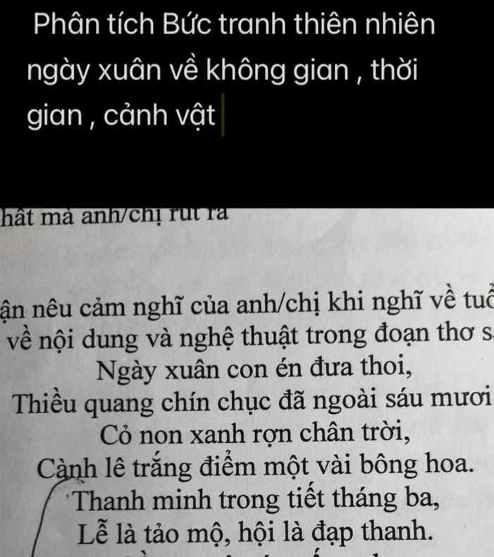 Phân tích Bức tranh thiên nhiên 
ngày xuân về không gian , thời 
gian , cảnh vật 
hất mà anh/chị rut rà 
nân nêu cảm nghĩ của anh/chị khi nghĩ về tuổ 
về nội dung và nghệ thuật trong đoạn thơ s 
Ngày xuân con én đưa thoi, 
Thiều quang chín chục đã ngoài sáu mươi 
Cỏ non xanh rợn chân trời, 
Cành lê trắng điểm một vài bông hoa. 
*Thanh minh trong tiết tháng ba, 
Lễ là tảo mộ, hội là đạp thanh.