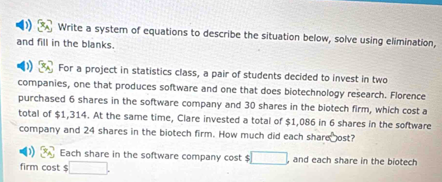 Write a system of equations to describe the situation below, solve using elimination, 
and fill in the blanks. 
For a project in statistics class, a pair of students decided to invest in two 
companies, one that produces software and one that does biotechnology research. Florence 
purchased 6 shares in the software company and 30 shares in the biotech firm, which cost a 
total of $1,314. At the same time, Clare invested a total of $1,086 in 6 shares in the software 
company and 24 shares in the biotech firm. How much did each share ost? 
Each share in the software company cost $ , and each share in the biotech 
firm cost $