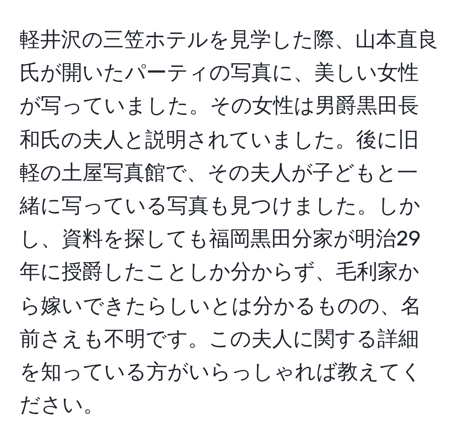 軽井沢の三笠ホテルを見学した際、山本直良氏が開いたパーティの写真に、美しい女性が写っていました。その女性は男爵黒田長和氏の夫人と説明されていました。後に旧軽の土屋写真館で、その夫人が子どもと一緒に写っている写真も見つけました。しかし、資料を探しても福岡黒田分家が明治29年に授爵したことしか分からず、毛利家から嫁いできたらしいとは分かるものの、名前さえも不明です。この夫人に関する詳細を知っている方がいらっしゃれば教えてください。