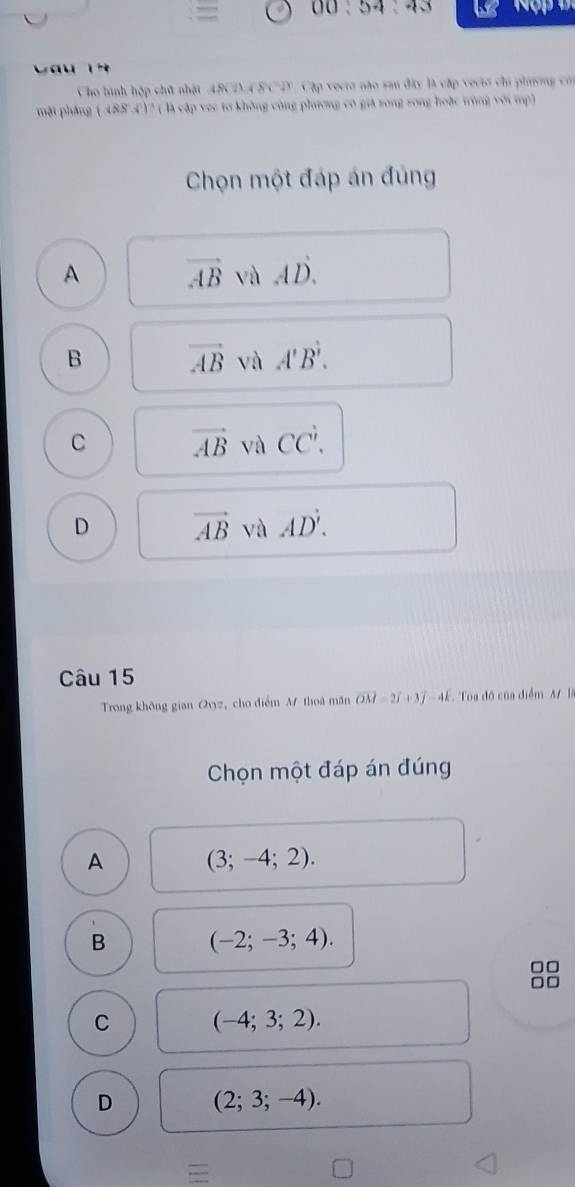 Vau 1 
Cho hình hập chữ nhật ABCD ASC D. Cập vecro não san đây là cập vectó chi phương cón
mặt phầng ( 4884)? ( là cập vec tơ không công phương có giá rong song hoặc trùng với mp)
Chọn một đáp án đủng
A vector AB và AD.
B vector AB và A'B'.
C vector AB và CCdot '.
D vector AB và AD'. 
Câu 15
Trong không gian Qvyz, cho điểm M thoà măn vector OM=2vector I+3vector j-4vector k Toa đô của điểm B
Chọn một đáp án đúng
A (3;-4;2).
B (-2;-3;4). 
□□
□□
C (-4;3;2).
D (2;3;-4).