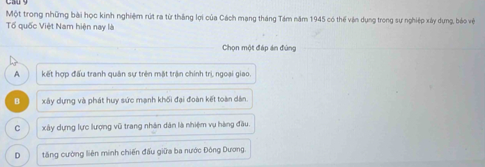 Cau 9
Một trong những bài học kinh nghiệm rút ra từ thắng lợi của Cách mạng tháng Tám năm 1945 có thể vận dụng trong sự nghiệp xây dựng, bảo vệ
Tố quốc Việt Nam hiện nay là
Chọn một đáp án đúng
A kết hợp đấu tranh quân sự trên mặt trận chính trị, ngoại giao.
B xây dựng và phát huy sức mạnh khối đại đoàn kết toàn dân.
C xây dựng lực lượng vũ trang nhân dân là nhiệm vụ hàng đầu.
D tăng cường liên minh chiến đấu giữa ba nước Đông Dương.