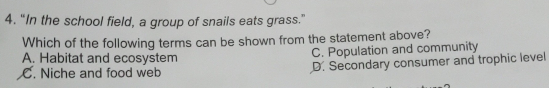 “In the school field, a group of snails eats grass.”
Which of the following terms can be shown from the statement above?
A. Habitat and ecosystem
C. Population and community
C. Niche and food web
D. Secondary consumer and trophic level