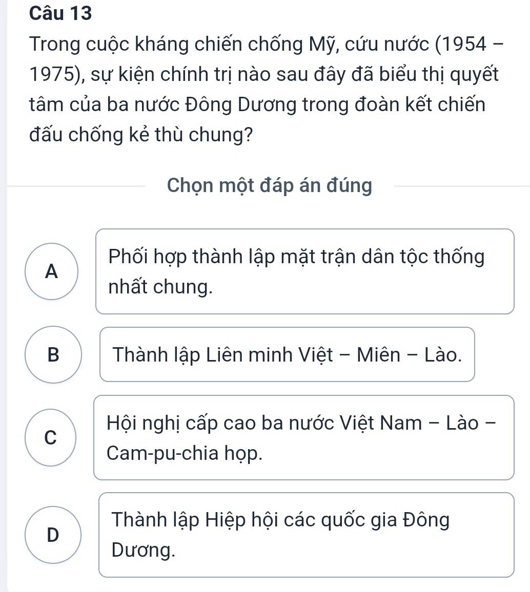 Trong cuộc kháng chiến chống Mỹ, cứu nước (1954 -
1975), sự kiện chính trị nào sau đây đã biểu thị quyết
tâm của ba nước Đông Dương trong đoàn kết chiến
đấu chống kẻ thù chung?
Chọn một đáp án đúng
Phối hợp thành lập mặt trận dân tộc thống
A
nhất chung.
B a Thành lập Liên minh Việt - Miên - Lào.
Hội nghị cấp cao ba nước Việt Nam - Lào -
C
Cam-pu-chia họp.
Thành lập Hiệp hội các quốc gia Đông
D
Dương.