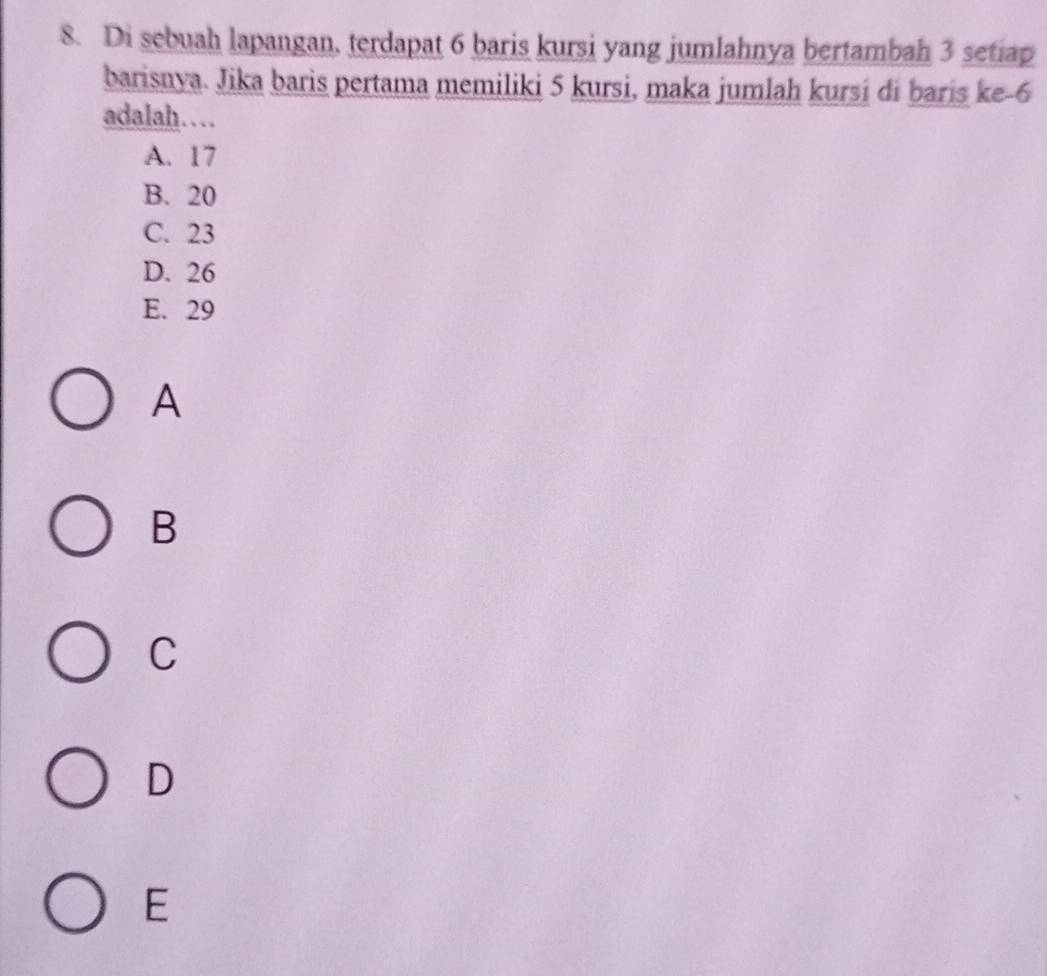 Di sebuah lapangan, terdapat 6 baris kursi yang jumlahnya bertambah 3 setiap
barisnya. Jika baris pertama memiliki 5 kursi, maka jumlah kursi di baris ke -6
adalah…
A. 17
B. 20
C. 23
D. 26
E. 29
A
B
C
D
E