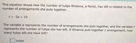 This equation shows how the number of tulips Rhianna, a florist, has left is related to the 
number of arrangements she puts together.
t=-2a+10
The variable a represents the number of arrangements she puts together, and the variable t 
represents the number of tulips she has left. If Rhianna puts together 1 arrangement, how 
many tulips will she have left? 
tulips