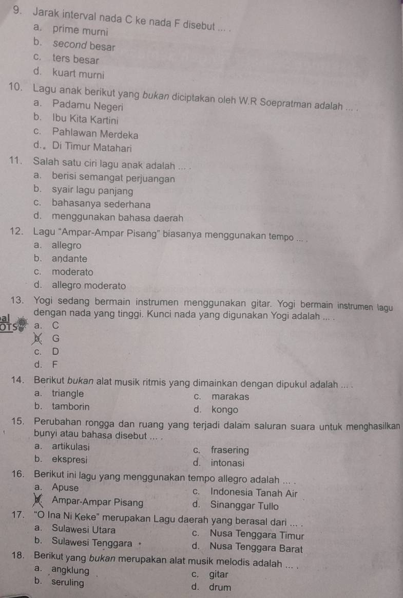 Jarak interval nada C ke nada F disebut ... .
a. prime murni
b. second besar
c. ters besar
d. kuart murni
10. Lagu anak berikut yang bukan diciptakan oleh W.R Soepratman adalah ... .
a. Padamu Negeri
b. Ibu Kita Kartini
c. Pahlawan Merdeka
d. Di Timur Matahari
11. Salah satu ciri lagu anak adalah ...
a. berisi semangat perjuangan
b. syair lagu panjang
c. bahasanya sederhana
d. menggunakan bahasa daerah
12. Lagu “Ampar-Ampar Pisang” biasanya menggunakan tempo ... .
a. allegro
b. aŋdante
c. moderato
d. allegro moderato
13. Yogi sedang bermain instrumen menggunakan gitar. Yogi bermain instrumen lagu
al
dengan nada yang tinggi. Kunci nada yang digunakan Yogi adalah ... .
OTS a. C
A G
c. D
d. F
14. Berikut bukan alat musik ritmis yang dimainkan dengan dipukul adalah ... .
a. triangle c. marakas
b. tamborin d. kongo
15. Perubahan rongga dan ruang yang terjadi dalam saluran suara untuk menghasilkan
bunyi atau bahasa disebut ... .
a. artikulasi c. frasering
b. ekspresi d. intonasi
16. Berikut ini lagu yang menggunakan tempo allegro adalah ... .
a. Apuse c. Indonesia Tanah Air
6 Ampar-Ampar Pisang d. Sinanggar Tullo
17. “O Ina Ni Keke” merupakan Lagu daerah yang berasal dari ... .
a. Sulawesi Utara c. Nusa Tenggara Timur
b. Sulawesi Tenggara。 d. Nusa Tenggara Barat
18. Berikut yang bukan merupakan alat musik melodis adalah ... .
a. angklung .
c. gitar
b. seruling d. drum