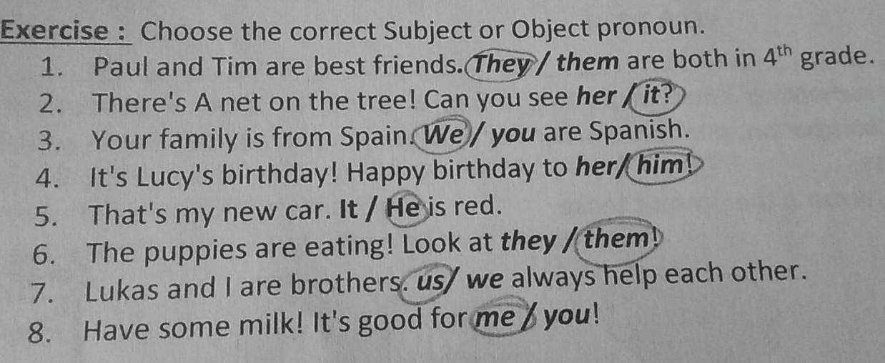 Exercise : Choose the correct Subject or Object pronoun. 
1. Paul and Tim are best friends. They / them are both in 4^(th) grade. 
2. There's A net on the tree! Can you see her it? 
3. Your family is from Spain. We / you are Spanish. 
4. It's Lucy's birthday! Happy birthday to her, him! 
5. That's my new car. It / He is red. 
6. The puppies are eating! Look at they / them! 
7. Lukas and I are brothers. us we always help each other. 
8. Have some milk! It's good for me you!