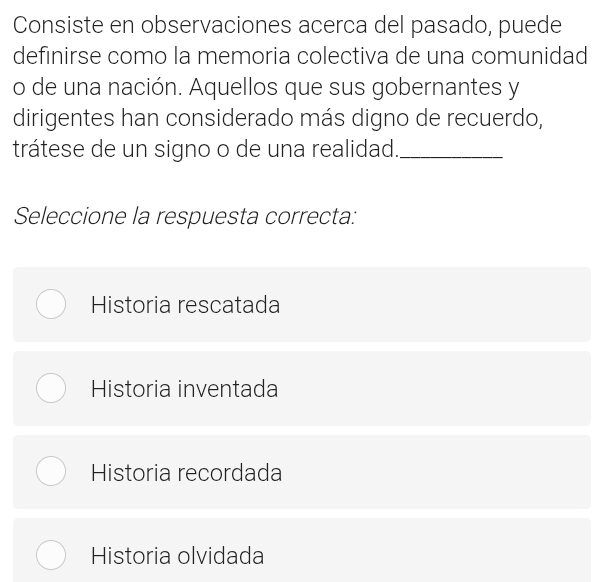 Consiste en observaciones acerca del pasado, puede
definirse como la memoria colectiva de una comunidad
o de una nación. Aquellos que sus gobernantes y
dirigentes han considerado más digno de recuerdo,
trátese de un signo o de una realidad._
Seleccione la respuesta correcta:
Historia rescatada
Historia inventada
Historia recordada
Historia olvidada