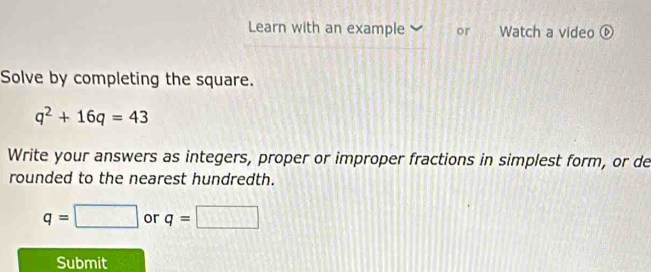 Learn with an example or . Watch a video ⑥ 
Solve by completing the square.
q^2+16q=43
Write your answers as integers, proper or improper fractions in simplest form, or de 
rounded to the nearest hundredth.
q=□ or q=□
Submit