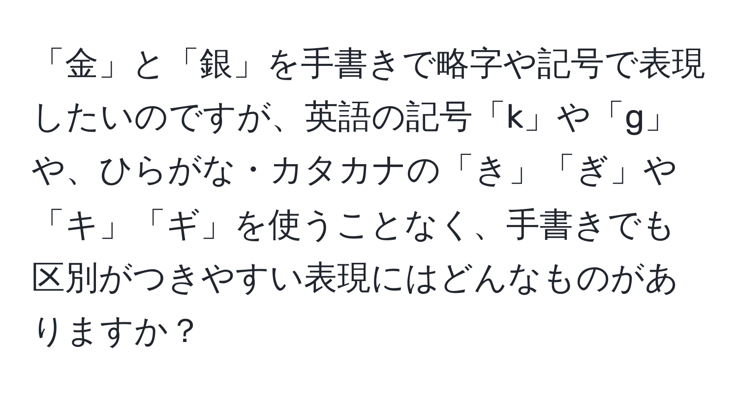 「金」と「銀」を手書きで略字や記号で表現したいのですが、英語の記号「k」や「g」や、ひらがな・カタカナの「き」「ぎ」や「キ」「ギ」を使うことなく、手書きでも区別がつきやすい表現にはどんなものがありますか？