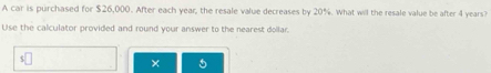 A car is purchased for $26,000. After each year, the resale value decreases by 20%. What will the resale value be after 4 years? 
Use the calculator provided and round your answer to the nearest dollar. 
× 5