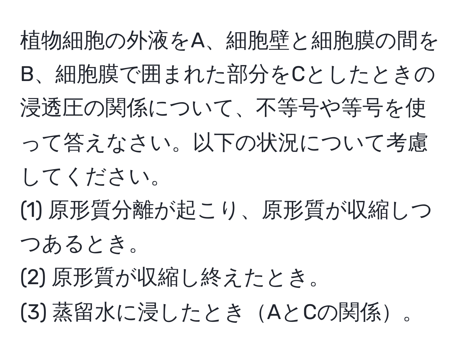 植物細胞の外液をA、細胞壁と細胞膜の間をB、細胞膜で囲まれた部分をCとしたときの浸透圧の関係について、不等号や等号を使って答えなさい。以下の状況について考慮してください。  
(1) 原形質分離が起こり、原形質が収縮しつつあるとき。  
(2) 原形質が収縮し終えたとき。  
(3) 蒸留水に浸したときAとCの関係。