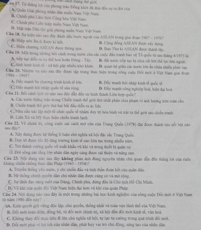 tran cách mạng thế giới
Tâu 17. Từ thắng lợi của phong trào Đồng khởi đã đưa đến sự ra đời của
A Quân Giải phóng nhân dân miền Nam Việt Nam
B. Chính phù Lâm thời Cộng hòa Việt Nam
C. Chính phủ Liên hiệp miễn Nam Việt Nam
D. Mật trận Dân tộc giải phóng miền Nam Việt Nam.
Câu 18. Sự kiện nào sau đây đánh dầu bước ngoặt của ASEAN trong giai đoạn 1967 - 1976?
# Hiệp ước Ba-li được kí kết B. Cộng đồng ASEAN được xây dựng.
C. Hiến chương ASEAN được thông qua. D. Ban Thư ki ASEAN được thành lập.
Câu 19. Một trong những bối cảnh trong nước của các cuộc đầu tranh báo vệ Tổ quốc từ sau tháng 4/10' 75 la
A. tiếp tục diễn ra xu thể hoá hoãn Đông - Tây. B. đất nước tiếp tục bị chia cất bởi thể lực bên ngoài.
C. tinh hình kinh tế - xã hội gặp nhiều khó khân. D. quan hệ giữa các nước lớn ẩn chứa nhiều phức tạp.
Câu 20. Nhiệm vụ nào sau đây được tập trung thực hiện trong công cuộc Đối mới ở Việt Nam giai đoạn
1986 - 1995?
A. Đây mạnh ba chương trình kinh tế lớn. B. Đầy mạnh hội nhập kinh tế quốc tế.
C. Đầy mạnh hội nhấp quốc tế sâu rộng. D. Đầy mạnh công nghiệp hoá, hiện đại hoá.
Câu 21. Bối cánh lịch sử nào sau đây dẫn đến sự hình thành Liên hợp quốc?
A. Các nước thắng trận trong Chiến tranh thể giới thứ nhất phân chia phạm vi ánh hướng trên toàn cầu.
B. Chiến tranh thể giới thứ hai bắt đầu diễn ra ác liệt.
C. Nhu cầu xác lập một tổ chức quốc tế nhàm duy trì hòa bình và trật tự thể giới sau chiến tranh.
D. Liên Xô và Mỹ thực hiện chiến tranh lạnh.
Câu 22, Về chính trị, công cuộc cài cách mở cửa của Trung Quốc (1978) đạt được thành tựu nổi bật nào
sau dây?
A. Xây dựng được hệ thống lí luận chủ nghĩa xã hội đặc sắc Trung Quốc.
B. Duy trì được tốc độ tăng trường kinh tế cao liên tục trong nhiều năm.
C. Trở thành cường quốc về xuất khẩu vũ khí và trong thiết bị quân sự.
Đ Đời sống các tầng lớp nhân dân ngày cáng được cải thiện và nâng cao.
Câu 23. Nội dùng nào sau đây không phản ảnh đùng nguyên nhân chủ quan dẫn đến thắng lợi của cuộc
kháng chiến chống thực dân Pháp (1945 - 1954)?
A. Truyền thống yêu nước, ý chí chiến đầu và tinh thằn đoàn kết của quân dân.
B. Hệ thống chính quyền dân chủ nhân dân được cùng có và mở rộng.
C. Sự lãnh đạo sáng suốt của Đảng, Chính phủ, đứng đầu là Chủ tịch Hồ Chí Minh.
Dự Vũ khí của quân đội Việt Nam hiện đại hơn vũ khí của quân Pháp.
Câu 24. Nội dung nào sau đây là một trong những bài học kinh nghiệm của công cuộc Đổi mới ở Việt Nam
từ năm 1986 đến nay?
A. Kiên quyết giữ vùng độc lập, chủ quyền, thống nhất và toàn vẹn lãnh thổ của Việt Nam.
B. Đổi mới toàn diện, đồng bộ, từ đổi mới chính trị, xã hội đến đổi mới kinh tế, văn hoá
C. Không thay đổi mục tiêu đi lên chủ nghĩa xã hội, tự lực tự cường trong quá trình đổi mới.
Đ. Đổi mới phải vì lợi ích của nhân dân, phát huy vai trò chủ động, sáng tạo của nhân dân.