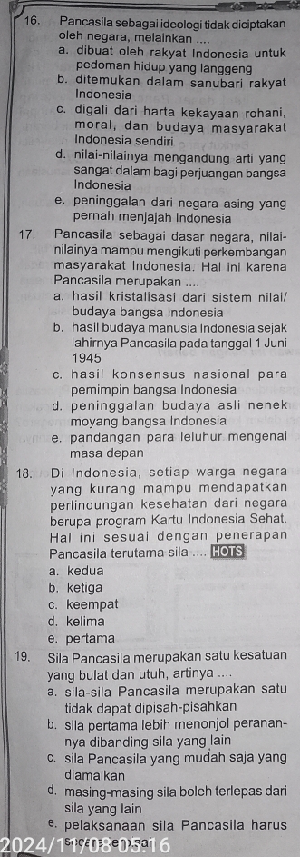 Pancasila sebagai ideologi tidak diciptakan
oleh negara, melainkan ....
a. dibuat oleh rakyat Indonesia untuk
pedoman hidup yang langgeng
b. ditemukan dalam sanubari rakyat
Indonesia
c. digali dari harta kekayaan rohani,
moral, dan budaya masyarakat
Indonesia sendiri
d. nilai-nilainya mengandung arti yang
sangat dalam bagi perjuangan bangsa
Indonesia
e. peninggalan dari negara asing yang
pernah menjajah Indonesia
17. Pancasila sebagai dasar negara, nilai-
nilainya mampu mengikuti perkembangan
masyarakat Indonesia. Hal ini karena
Pancasila merupakan ....
a. hasil kristalisasi dari sistem nilai/
budaya bangsa Indonesia
b. hasil budaya manusia Indonesia sejak
lahirnya Pancasila pada tanggal 1 Juni
1945
c. hasil konsensus nasional para
pemimpin bangsa Indonesia
d. peninggalan budaya asli nenek
moyang bangsa Indonesia
e. pandangan para leluhur mengenai
masa depan
18. Di Indonesia, setiap warga negara
yang kurang mampu mendapatkan
perlindungan kesehatan dari negara
berupa program Kartu Indonesia Sehat.
Hal ini sesuai dengan penerapan
Pancasila terutama sila .... HOTS
a. kedua
b. ketiga
c. keempat
d. kelima
e. pertama
19. Sila Pancasila merupakan satu kesatuan
yang bulat dan utuh, artinya ....
a. sila-sila Pancasila merupakan satu
tidak dapat dipisah-pisahkan
b. sila pertama lebih menonjol peranan-
nya dibanding sila yang lain 
c. sila Pancasila yang mudah saja yang
diamalkan
d. masing-masing sila boleh terlepas dari
sila yang lain
e. pelaksanaan sila Pancasila harus
2024/11/08º05º1