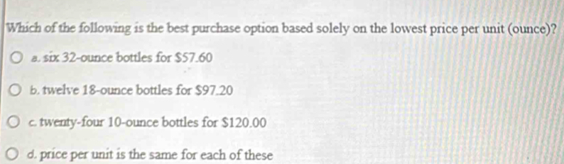 Which of the following is the best purchase option based solely on the lowest price per unit (ounce)?
a. six 32-ounce bottles for $57.60
b. twelve 18-ounce bottles for $97.20
c. twenty-four 10-ounce bottles for $120.00
d. price per unit is the same for each of these