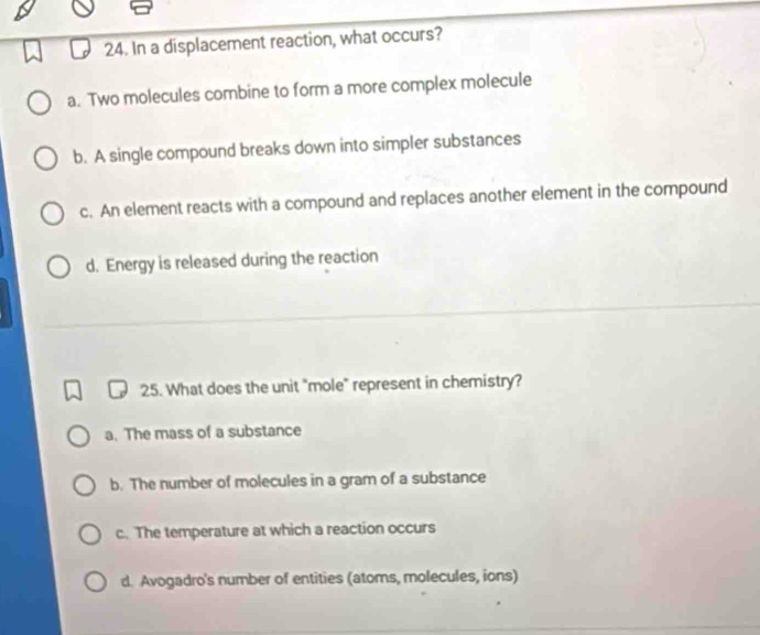 In a displacement reaction, what occurs?
a. Two molecules combine to form a more complex molecule
b. A single compound breaks down into simpler substances
c. An element reacts with a compound and replaces another element in the compound
d. Energy is released during the reaction
25. What does the unit "mole" represent in chemistry?
a. The mass of a substance
b. The number of molecules in a gram of a substance
c. The temperature at which a reaction occurs
d. Avogadro's number of entities (atoms, molecules, ions)