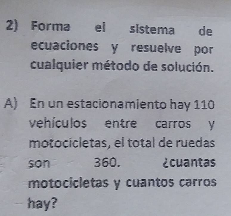 Forma el sistema de 
ecuaciones y resuelve por 
cualquier método de solución. 
A) En un estacionamiento hay 110
vehículos entre carros y 
motocicletas, el total de ruedas 
son 360. ¿cuantas 
motocicletas y cuantos carros 
hay?