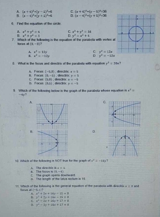 A. (x+4)^2+(y-5)^2=6 C. (x+4)^2+(y-5)^2=36
B. (x-4)^2+(y+5)^2=6 D (x-4)^2+(y+5)^2=36
6. Find the equation of the circle
A. x^2+y^2=4 C. x^2+y^2=16
B x^2+y^2=1 D y^2=x^2+4
7. Which of the fullowing is the equation of the parabola with vertex a
focus at (0,-3)
A x^2=12y C. y^2=12x
x^2=-12y D. y^2=-12x
8. Whal is the locus and directrix of the parabola with equation y^2=20x
B. Focus A. Focus (-5,0); directroc x=5
(0,-5); directroc y=5
(5,0) , directrix x=-5
C. Focus D. Focus (0,5); directric y=-5
9. Which of the following below is the graph of the parabola whose equation is x^2=
-4y7
A
C
B.
D.
10. Which of the following is NOT true for the graph of x^2=-16y
B. The focus is A. The directris is x=4
(0,-4)
C. The graph opens downwaid.
D. The length of the lakus rectur is 16
11. Which of the following is the general equation of the parabola with directrix x=1 and
foous at (-5,1) 7
x^2+2x+14y-15=0
y^2+2y-16x-18=0
C. x^2-2x+16y+17=0
D. y^2-2y+16t+17=0