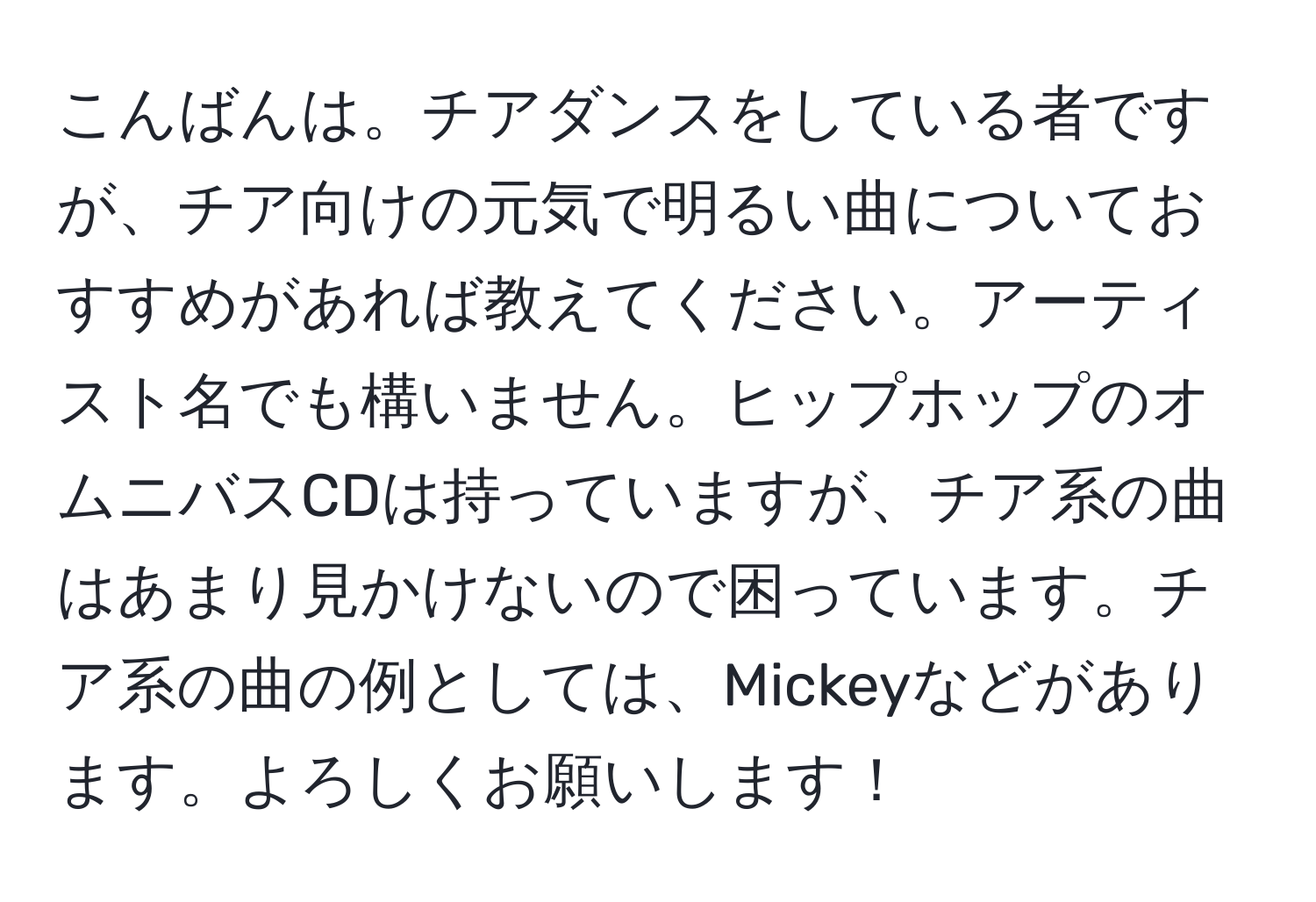 こんばんは。チアダンスをしている者ですが、チア向けの元気で明るい曲についておすすめがあれば教えてください。アーティスト名でも構いません。ヒップホップのオムニバスCDは持っていますが、チア系の曲はあまり見かけないので困っています。チア系の曲の例としては、Mickeyなどがあります。よろしくお願いします！