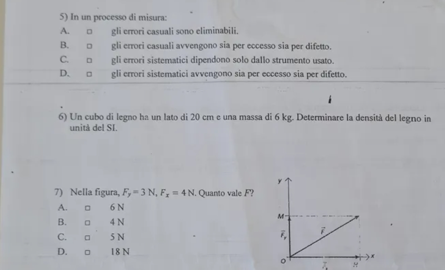 In un processo di misura:
A. □ gli errori casuali sono eliminabili.
B. □ gli errori casuali avvengono sia per eccesso sia per difetto.
C. □ gli errori sistematici dipendono solo dallo strumento usato.
D. □ gli errori sistematici avvengono sia per eccesso sia per difetto.
6) Un cubo di legno ha un lato di 20 cm e una massa di 6 kg. Determinare la densità del legno in
unità del SI.
7) Nella figura, F_y=3N,F_x=4N. Quanto vale F?
A. 6 N
B. □ 4 N
C.
5N
D. €£□ 18 N
H