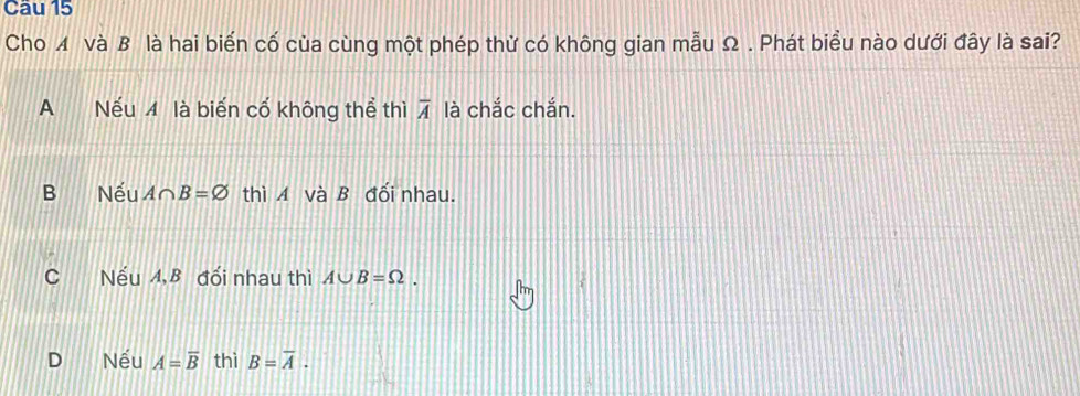 Cho ◢ và B là hai biến cố của cùng một phép thử có không gian mẫu Ω . Phát biểu nào dưới đây là sai?
A Nếu 4 là biến cố không thể thì overline A là chắc chắn.
B Nếu A∩ B=varnothing thì A và B đối nhau.
C Nếu A, B đối nhau thì A∪ B=Omega.
D Nếu A=overline B thì B=overline A.