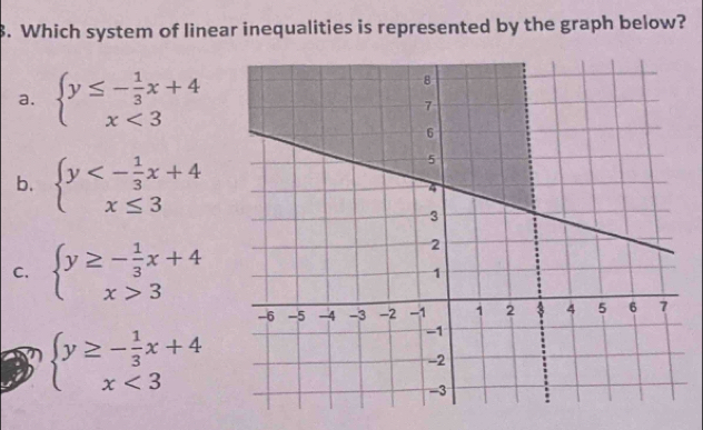 Which system of linear inequalities is represented by the graph below?
a. beginarrayl y≤ - 1/3 x+4 x<3endarray.
b. beginarrayl y<- 1/3 x+4 x≤ 3endarray.
C. beginarrayl y≥ - 1/3 x+4 x>3endarray.
beginarrayl y≥ - 1/3 x+4 x<3endarray.