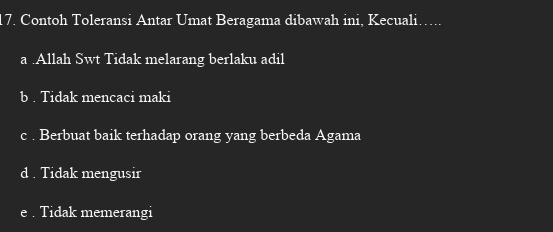 Contoh Toleransi Antar Umat Beragama dibawah ini, Kecuali…...
a .Allah Swt Tidak melarang berlaku adil
b . Tidak mencaci maki
c . Berbuat baik terhadap orang yang berbeda Agama
d . Tidak mengusir
e . Tidak memerangi