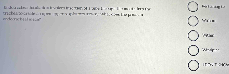 Endotracheal intubation involves insertion of a tube through the mouth into the Pertaining to 
trachea to create an open upper respiratory airway. What does the prefix in 
endotracheal mean? Without 
Within 
Windpipe 
I DON'T KNOV