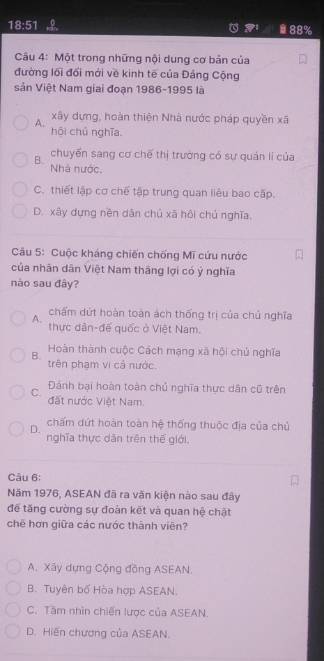 18:51
88%
Câu 4: Một trong những nội dung cơ bản của
đường lối đổi mới về kinh tế của Đảng Cộng
sản Việt Nam giai đoạn 1986-1995 là
A.
xây dựng, hoàn thiện Nhà nước pháp quyền xã
hội chủ nghĩa.
B.
chuyển sang cơ chế thị trường có sự quán lí của
Nhà nước.
C. thiết lập cơ chế tập trung quan liêu bao cấp.
D. xây dựng nền dân chủ xã hôi chủ nghĩa.
Câu 5: Cuộc kháng chiến chống Mĩ cứu nước
của nhân dân Việt Nam thắng lợi có ý nghĩa
nào sau đây?
chấm dứt hoàn toàn ách thống trị của chủ nghĩa
A.
thực dân-đế quốc ở Việt Nam.
Hoàn thành cuộc Cách mạng xã hội chủ nghĩa
B.
trên phạm vi cả nước.
Đánh bại hoàn toàn chủ nghĩa thực dân cũ trên
C.
đất nước Việt Nam.
D.
chấm dứt hoàn toàn hệ thống thuộc địa của chủ
nghĩa thực dân trên thế giới.
Câu 6:
Năm 1976, ASEAN đã ra văn kiện nào sau đây
để tăng cường sự đoàn kết và quan hệ chặt
chẽ hơn giữa các nước thành viên?
A. Xây dựng Cộng đồng ASEAN.
B. Tuyên bố Hòa hợp ASEAN.
C. Tầm nhìn chiến lược của ASEAN.
D. Hiến chương của ASEAN.