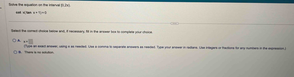 Solve the equation on the interval [0,2π ).
cot x( tan x+1)=0
Select the correct choice below and, if necessary, fill in the answer box to complete your choice.
A. x=□
(Type an exact answer, using π as needed. Use a comma to separate answers as needed. Type your answer in radians. Use integers or fractions for any numbers in the expression.)
B. There is no solution.