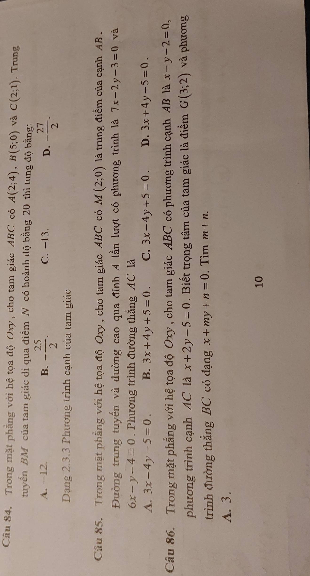 Trong mặt phẳng với hệ tọa độ Oxy, cho tam giác ABC có A(2;4), B(5;0) và C(2;1). Trung
tuyến BM của tam giác đi qua điểm N có hoành độ bằng 20 thì tung độ bằng:
A. −12. B. - 25/2 . C. −13. D. - 27/2 . 
Dạng 2.3.3 Phương trình cạnh của tam giác
Câu 85. Trong mặt phẳng với hệ tọa độ Oxy , cho tam giác ABC có M(2;0) là trung điểm của cạnh AB.
Đường trung tuyến và đường cao qua đỉnh A lần lượt có phương trình là 7x-2y-3=0 và
6x-y-4=0. Phương trình đường thắng AC là
A. 3x-4y-5=0. B. 3x+4y+5=0. C. 3x-4y+5=0. D. 3x+4y-5=0. 
Câu 86. Trong mặt phẳng với hệ tọa độ Oxy , cho tam giác ABC có phương trình cạnh AB là x-y-2=0, 
phương trình cạnh AC là x+2y-5=0. Biết trọng tâm của tam giác là điểm G(3;2) và phương
trình đường thẳng BC có dạng x+my+n=0. Tìm m+n.
A. 3.
10