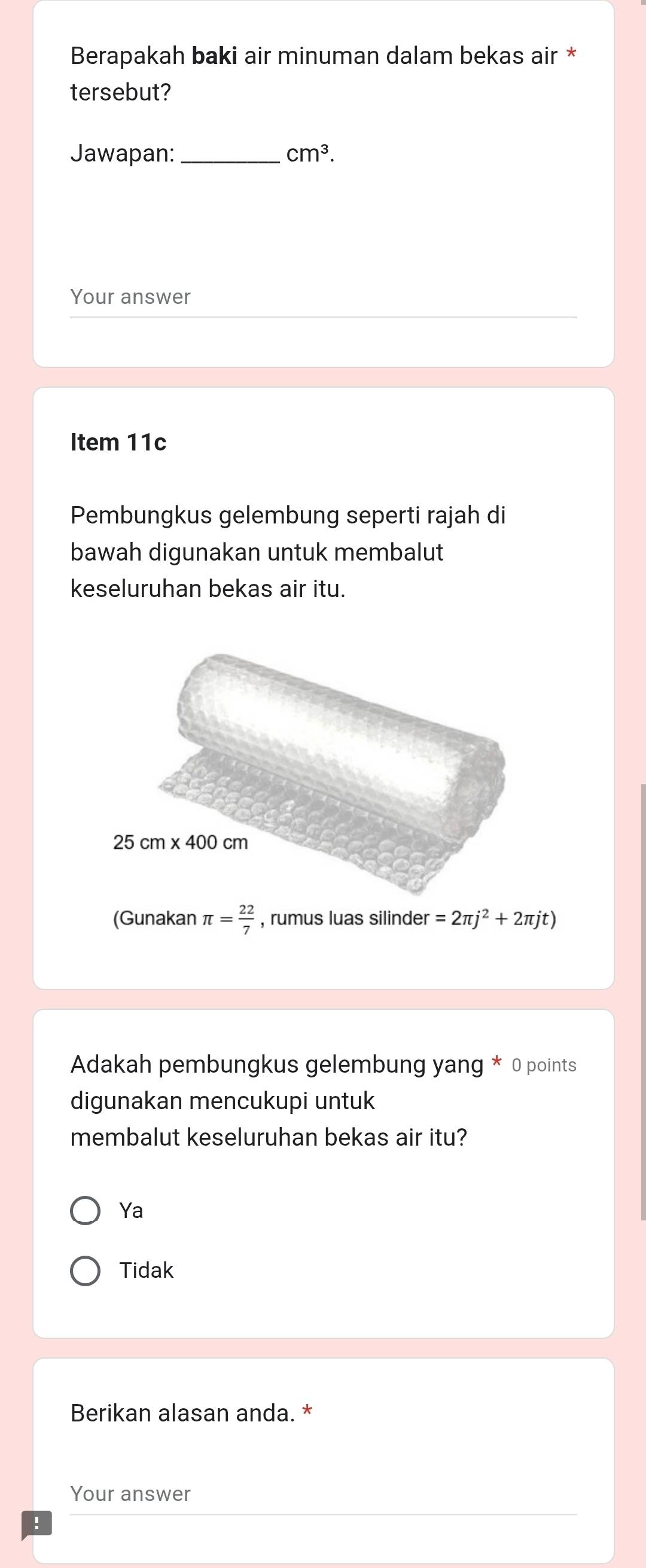 Berapakah baki air minuman dalam bekas air *
tersebut?
Jawapan:_ cm^3.
Your answer
Item 11c
Pembungkus gelembung seperti rajah di
bawah digunakan untuk membalut
keseluruhan bekas air itu.
(Gunakan π = 22/7  , rumus luas silinder =2π j^2+2π jt)
Adakah pembungkus gelembung yang * 0 points
digunakan mencukupi untuk
membalut keseluruhan bekas air itu?
Ya
Tidak
Berikan alasan anda. *
Your answer