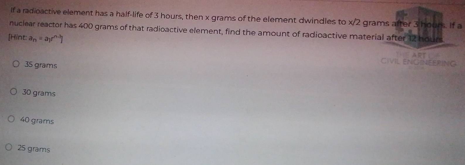 If a radioactive element has a half-life of 3 hours, then x grams of the element dwindles to x/2 grams after 3 hours. If a
nuclear reactor has 400 grams of that radioactive element, find the amount of radioactive material after 12 hours.
[Hint: a_n=a_1r^(n-1)]
35 grams
30 grams
40 grams
25 grams