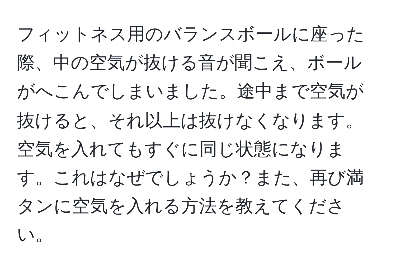 フィットネス用のバランスボールに座った際、中の空気が抜ける音が聞こえ、ボールがへこんでしまいました。途中まで空気が抜けると、それ以上は抜けなくなります。空気を入れてもすぐに同じ状態になります。これはなぜでしょうか？また、再び満タンに空気を入れる方法を教えてください。