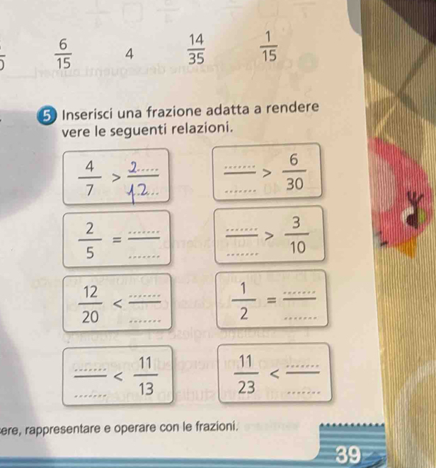   6/15  4  14/35   1/15 
overline 2
5 Inserisci una frazione adatta a rendere 
vere le seguenti relazioni.
 4/7 > (2...)/1.2...  frac ...........>frac 30
 2/5 = (...)/...  frac .............> 3/10 
 12/20   1/2 = (...)/... 
 (...............)/13   11/23 
ere, rappresentare e operare con le frazioni. 
39