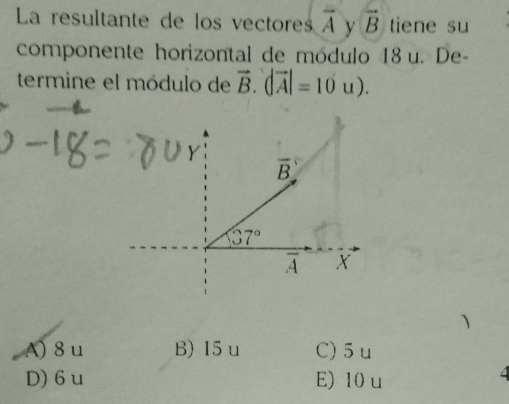 La resultante de los vectores overline A y vector B tiene su
componente horizontal de módulo 18u. De-
termine el módulo de vector B.(|vector A|=10u).
A) 8 u B) 15u C) 5 u
D)6 u E) 10 u