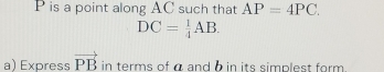 P is a point along AC such that AP=4PC.
DC= 1/4 AB. 
a) Express vector PB in terms of α and b in its simplest form .