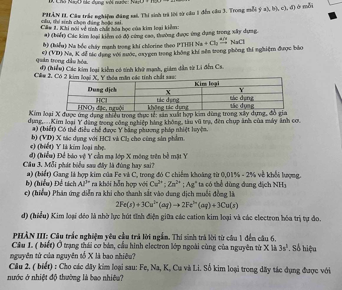 Cho Na_2O tác dụng với nước: Na_2O+H_2O
PHẢN II. Câu trắc nghiệm đúng sai. Thí sinh trả lời từ câu 1 đến câu 3. Trong mỗi ý a), b), c), d) ở mỗi
câu, thí sinh chọn đúng hoặc sai.
Câu 1. Khi nói về tính chất hóa học của kim loại kiểm:
a) (biết) Các kim loại kiểm có độ cứng cao, thường được ứng dụng trong xây dựng.
b) (hiểu) Na bốc cháy mạnh trong khí chlorine theo PTHH Na+Cl_2xrightarrow a/sNaCl
c) (VD) Na, K dễ tác dụng với nước, oxygen trong không khí nên trong phòng thí nghiệm được bảo
quản trong dầu hỏa.
d) (hiểu) Các kim loại kiềm có tính khử mạnh, giảm dần từ Li đến Cs.
Câu 2. Có 2u:
Kim loại X được ứng dụng nhiều trong thực tế: sản xuất hợp kim dùng trong xây d
dụng,.Kim loại Y dùng trong công nghiệp hàng không, tàu vũ trụ, đèn chụp ảnh của máy ảnh cơ.
a) (biết) Có thể điều chế được Y bằng phương pháp nhiệt luyện.
b) (VD) X tác dụng với HCl và Cl_2 cho cùng sản phầm.
c) (biết) Y là kim loại nhẹ.
d) (hiểu) Để bảo vệ Y cần mạ lớp X mỏng trên bề mặt Y
Câu 3. Mỗi phát biểu sau đây là đúng hay sai?
a) (biết) Gang là hợp kim của Fe và C, trong đó C chiếm khoảng từ 0,01% - 2% về khối lượng.
b) (hiểu) Để tách Al^(3+) ra khỏi hỗn hợp với Cu^(2+);Zn^(2+);Ag^+ ta có thể dùng dung dịch NH_3
c) (hiểu) Phản ứng diễn ra khi cho thanh sắt vào dung dịch muối đồng là
2Fe(s)+3Cu^(2+)(aq)to 2Fe^(3+)(aq)+3Cu(s)
d) (hiểu) Kim loại dẻo là nhờ lực hút tĩnh điện giữa các cation kim loại và các electron hóa trị tự do.
PHÀN III: Câu trắc nghiệm yêu cầu trả lời ngắn. Thí sinh trả lời từ câu 1 đến câu 6.
Câu 1. ( biết) Ở trạng thái cơ bản, cấu hình electron lớp ngoài cùng của nguyên tử X là 3s^1. Số hiệu
nguyên tử của nguyên tố X là bao nhiêu?
Câu 2. ( biết) : Cho các dãy kim loại sau: Fe, Na, K, Cu và Li. Số kim loại trong dãy tác dụng được với
nước ở nhiệt độ thường là bao nhiêu?