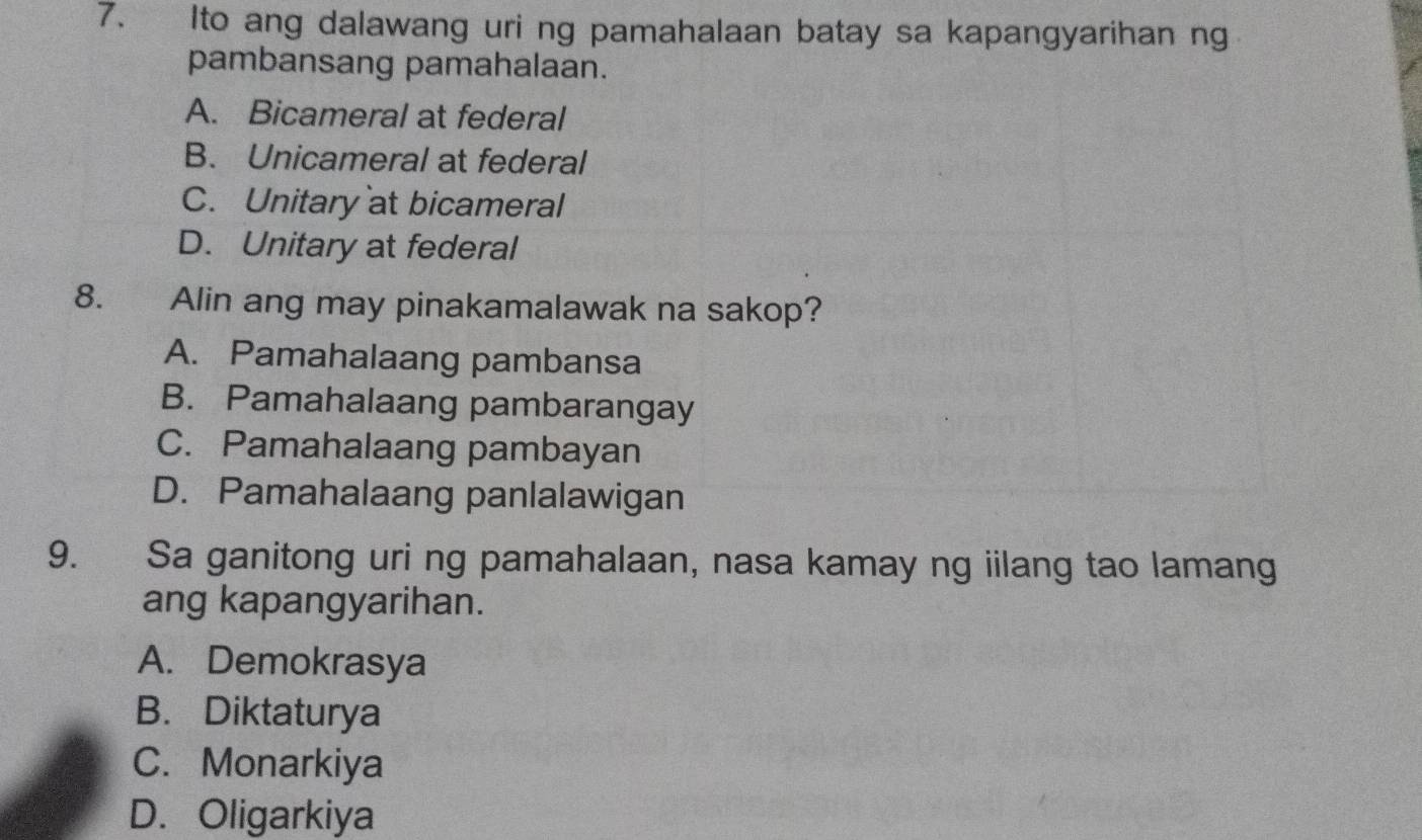 Ito ang dalawang uri ng pamahalaan batay sa kapangyarihan ng
pambansang pamahalaan.
A. Bicameral at federal
B. Unicameral at federal
C. Unitary at bicameral
D. Unitary at federal
8. Alin ang may pinakamalawak na sakop?
A. Pamahalaang pambansa
B. Pamahalaang pambarangay
C. Pamahalaang pambayan
D. Pamahalaang panlalawigan
9. Sa ganitong uri ng pamahalaan, nasa kamay ng iilang tao lamang
ang kapangyarihan.
A. Demokrasya
B. Diktaturya
C. Monarkiya
D. Oligarkiya